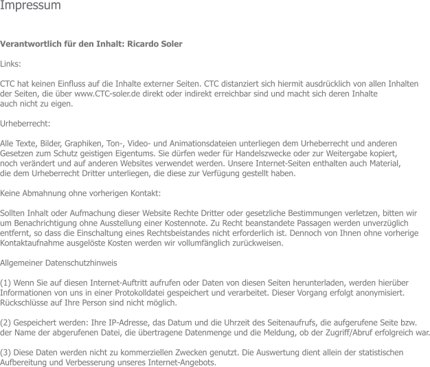 Impressum   Verantwortlich fr den Inhalt: Ricardo Soler  Links:  CTC hat keinen Einfluss auf die Inhalte externer Seiten. CTC distanziert sich hiermit ausdrcklich von allen Inhalten  der Seiten, die ber www.CTC-soler.de direkt oder indirekt erreichbar sind und macht sich deren Inhalte  auch nicht zu eigen.   Urheberrecht:  Alle Texte, Bilder, Graphiken, Ton-, Video- und Animationsdateien unterliegen dem Urheberrecht und anderen  Gesetzen zum Schutz geistigen Eigentums. Sie drfen weder fr Handelszwecke oder zur Weitergabe kopiert,  noch verndert und auf anderen Websites verwendet werden. Unsere Internet-Seiten enthalten auch Material,  die dem Urheberrecht Dritter unterliegen, die diese zur Verfgung gestellt haben.  Keine Abmahnung ohne vorherigen Kontakt:   Sollten Inhalt oder Aufmachung dieser Website Rechte Dritter oder gesetzliche Bestimmungen verletzen, bitten wir  um Benachrichtigung ohne Ausstellung einer Kostennote. Zu Recht beanstandete Passagen werden unverzglich  entfernt, so dass die Einschaltung eines Rechtsbeistandes nicht erforderlich ist. Dennoch von Ihnen ohne vorherige  Kontaktaufnahme ausgelste Kosten werden wir vollumfnglich zurckweisen.  Allgemeiner Datenschutzhinweis  (1) Wenn Sie auf diesen Internet-Auftritt aufrufen oder Daten von diesen Seiten herunterladen, werden hierber  Informationen von uns in einer Protokolldatei gespeichert und verarbeitet. Dieser Vorgang erfolgt anonymisiert.  Rckschlsse auf Ihre Person sind nicht mglich.  (2) Gespeichert werden: Ihre IP-Adresse, das Datum und die Uhrzeit des Seitenaufrufs, die aufgerufene Seite bzw.  der Name der abgerufenen Datei, die bertragene Datenmenge und die Meldung, ob der Zugriff/Abruf erfolgreich war.  (3) Diese Daten werden nicht zu kommerziellen Zwecken genutzt. Die Auswertung dient allein der statistischen  Aufbereitung und Verbesserung unseres Internet-Angebots.